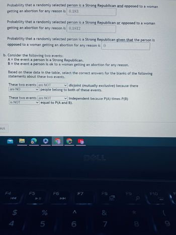 Probability that a randomly selected person is a Strong Republican and opposed to a woman
getting an abortion for any reason is 0.183
bus
Probability that a randomly selected person is a Strong Republican or opposed to a woman
getting an abortion for any reason is 0.1812
Probability that a randomly selected person is a Strong Republican given that the person is
opposed to a woman getting an abortion for any reason is ()
b. Consider the following two events:
A = the event a person is a Strong Republican,
B = the event a person is ok to a woman getting an abortion for any reason.
Based on these data in the table, select the correct answers for the blanks of the following
statements about these two events.
These two events are NOT
are NO
These two events are NOT
is NOT
F4
$
4
disjoint (mutually exclusive) because there
people belong to both of these events.
F5
equal to P(A and B).
%
5
✓independent because P(A) times P(B)
F6
^
6
F7
DELL
F8
&
7
00
F9
8
F10
9
F