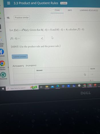 ft
as
=
ments-
rtcut
f
ebook
Google
Chrome
10.
Grammarly
H
3.3 Product and Quotient Rules CLOSED
Practice similar
f'(-1) =
Let f(x)= xh(x). Given that h(-1) = 5 and h'(-1) = 8, calculate f'(-1).
[HINT: Use the product rule and the power rule.]
Submit answer
Answers (in progress)
Type here to search.
ITEMS
Answer
II
INFO
F5
LEARNING RESOURCES
4 11
Score
-/1
0/1
3
DELL