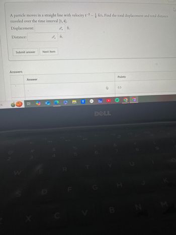 A particle moves in a straight line with velocity t-2 ft/s. Find the total displacement and total distance
traveled over the time interval [1, 4].
th
Displacement
Distance:
Submit answer
Next item
Answers
Answer
# m
ft.
ft.
F4
FS
54
W
E
R
X
D
T
↓
Points
0.5
The
Weather
Channel
UP
DELL
F6
F7
85
LL
F8
G
H
8
F11
K
C
B
N
M