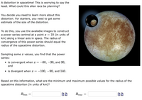 A distortion in spacetime! This is worrying to say the
least. What could this alien race be planning?
You decide you need to learn more about this
distortion. For starters, you need to get some
estimate of the size of the distortion.
To do this, you use the available images to construct
a power series centred at a point x = 10 (in units of
km) along a linear axis in space. The radius of
convergence of this power series should equal the
radius of the spacetime distortion.
Sampling some x values, you find that the power
series:
• is convergent when x =
-60, –30, and 30,
and
• is divergent when x = –100, –90, and 140.
Based on this information, what are the minimum and maximum possible values for the radius of the
spacetime distortion (in units of km)?
Rmin
Rmaz
||
