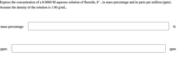 Express the concentration of a 0.0660 M aqueous solution of fluoride, F, in mass percentage and in parts per million (ppm).
Assume the density of the solution is 1.00 g/mL.
mass percentage:
ppm:
%
ppm