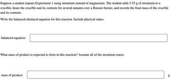 Suppose a student repeats Experiment 1 using strontium instead of magnesium. The student adds 5.55 g of strontium to a
crucible, heats the crucible and its contents for several minutes over a Bunsen burner, and records the final mass of the crucible
and its contents.
Write the balanced chemical equation for this reaction. Include physical states.
balanced equation:
What mass of product is expected to form in this reaction? Assume all of the strontium reacts.
mass of product:
6.0
g