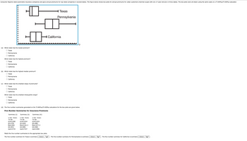 Consumer Reports rated automobile insurance companies and gave annual premiums for top-rated companies in several states. The figure below shows box plots for annual premiums for urban customers (married couple with one 17-year-old son) in three states. The box plots were all drawn using the same scale on a TI-84Plus/TI-83Plus calculator.
☐
Texas
Pennsylvania
California
(a) Which state has the lowest premium?
O Texas
Pennsylvania
O California
Which state has the highest premium?
O Texas
Pennsylvania
O California
(b) Which state has the highest median premium?
Texas
Pennsylvania
O California
(c) Which state has the smallest range of premiums?
O Texas
O Pennsylvania
O California
Which state has the smallest interquartile range?
O Texas
O Pennsylvanial
O California
(d) The five-number summaries generated on the TI-84 Plus/TI-83Plus calculators for the box plots are given below.
Five-Number Summaries for Insurance Premiums
Summary (1):
Summary (II):
Summary (iii):
1-Var Stats
↑n=10
minX=2382
Q1=2758
Med 2991
03-3652
maxX-5715
1-Var Stats
↑n=10
minX-3314
Q1=4326
Med=5116.5
03-5801
maxX=7527
1-Var Stats
↑n=10
minX=2323
Q1=2801
Med=3377.5
Q3-3966
maxX=4482
Match the five-number summaries to the appropriate box plots.
The five-number summary for Texas is summary ---Select- . The five-number summary for Pennsylvania is summary --Select---
The five-number summary for California is summary -Select- V