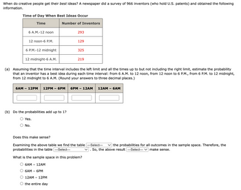 When do creative people get their best ideas? A newspaper did a survey of 966 inventors (who hold U.S. patents) and obtained the following
information.
Time of Day When Best Ideas Occur
Time
Number of Inventors
6 A.M.-12 noon
293
12 noon-6 P.M.
129
6 P.M.-12 midnight
325
12 midnight-6 A.M.
219
(a) Assuming that the time interval includes the left limit and all the times up to but not including the right limit, estimate the probability
that an inventor has a best idea during each time interval: from 6 A.M. to 12 noon, from 12 noon to 6 P.M., from 6 P.M. to 12 midnight,
from 12 midnight to 6 A.M. (Round your answers to three decimal places.)
6AM - 12PM
12PM - 6PM
6PM - 12AM
12AM - 6AM
(b) Do the probabilities add up to 1?
○ Yes.
○ No.
Does this make sense?
Examining the above table we find the table ---Select---
probabilities in the table ---Select---
the probabilities for all outcomes in the sample space. Therefore, the
So, the above result ---Select--- ✓ make sense.
What is the sample space in this problem?
6AM - 12AM
○ 6AM - 6PM
O 12AM 12PM
O the entire day