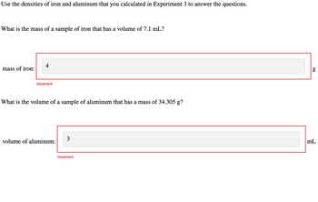 Use the densities of iron and aluminum that you calculated in Experiment 3 to answer the questions.
What is the mass of a sample of iron that has a volume of 7.1 mL?
mass of iron:
4
Incorrect
What is the volume of a sample of aluminum that has a mass of 34.305 g?
volume of aluminum:
3
Incorrect
g
mL