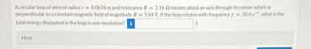 A circular loop of wire of radius r = 0.0638 m and resistance R = 2.16 2 rotates about an axis through its center which is
perpendicular to a constant magnetic field of magnitude B 3.84 T. If the loop rotates with frequency f = 20.0 s, what is the
total energy dissipated in the loop in one revolution? i
Hint