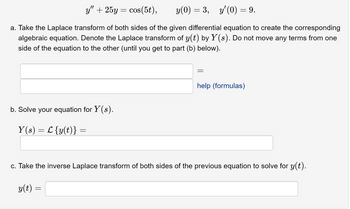 y" + 25y = cos(5t), y(0) = 3, y'(0) = 9.
a. Take the Laplace transform of both sides of the given differential equation to create the corresponding
algebraic equation. Denote the Laplace transform of y(t) by Y(s). Do not move any terms from one
side of the equation to the other (until you get to part (b) below).
b. Solve your equation for Y(s).
Y(s) = L {y(t)} =
=
=
help (formulas)
c. Take the inverse Laplace transform of both sides of the previous equation to solve for y(t).
y(t) =