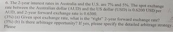 6. The 2-year interest rates in Australia and the U.S. are 7% and 5%. The spot exchange
rate between the Australian dollar (AUD) and the US dollar (USD) is 0.6200 USD per
AUD, and 2-year forward exchange rate is 0.6300.
(3%) (a) Given spot exchange rate, what is the "right" 2-year forward exchange rate?
(5%) (b) Is there arbitrage opportunity? If yes, please specify the detailed arbitrage strategy.
Please
1
0