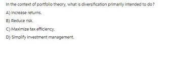 In the context of portfolio theory, what is diversification primarily intended to do?
A) Increase returns.
B) Reduce risk.
C) Maximize tax efficiency.
D) Simplify investment management.