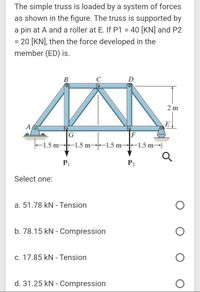 The simple truss is loaded by a system of forces
as shown in the figure. The truss is supported by
a pin at A and a roller at E. If P1 = 40 [KN] and P2
= 20 [KN], then the force developed in the
member (ED) is.
%3D
B
C
D
2 m
A
G
F
-1.5 m-
F1.5 m-
-1.5 m-
-1.5 m
P2
Select one:
a. 51.78 kN - Tension
b. 78.15 kN - Compression
c. 17.85 kN - Tension
d. 31.25 kN - Compression
