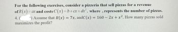 For the following exercises, consider a pizzeria that sell pizzas for a revenue
of R(x)=0
= ax and costs C(x)=b+cx+dx², where x represents the number of pizzas.
Assume that R(x) = 7x, andC (x)= = 160 - 2x + x². How many pizzas sold
maximizes the profit?
4. (