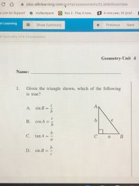 A plus.allinlearning.com/portal/assessments/ELslideShowView
e Link for Support
е mуBackpаck
O Run 2 - Play it now.
B In one year, 35 giraf...
In Learning
Show Summary
Previous
Next
4 Geometry Unit 4 Assessment
Geometry-Unit 4
Name:
1.
Given the triangle shown, which of the following
is true?
A
A.
sin B
C
B. cos A
b
C. tan A
В
a
D.
sin B
