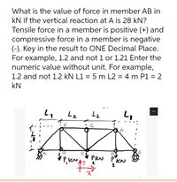 What is the value of force in member AB in
kN if the vertical reaction at A is 28 kN?
Tensile force in a member is positive (+) and
compressive force in a member is negative
(-). Key in the result to ONE Decimal Place.
For example, 1.2 and not 1 or 1.21 Enter the
numeric value without unit. For example,
1.2 and not 1.2 kN L1 = 5 m L2 = 4 m P1 = 2
%3D
%3D
kN
L2
13
PKN
KN
