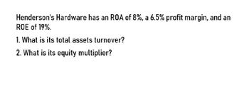 Henderson's Hardware has an ROA of 8%, a 6.5% profit margin, and an
ROE of 19%.
1. What is its total assets turnover?
2. What is its equity multiplier?