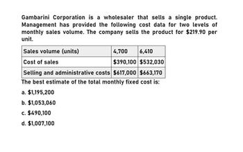 Gambarini Corporation is a wholesaler that sells a single product.
Management has provided the following cost data for two levels of
monthly sales volume. The company sells the product for $219.90 per
unit.
Sales volume (units)
Cost of sales
4,700 6,410
$390,100 $532,030
Selling and administrative costs $617,000 $663,170
The best estimate of the total monthly fixed cost is:
a. $1,195,200
b. $1,053,060
c. $490,100
d. $1,007,100