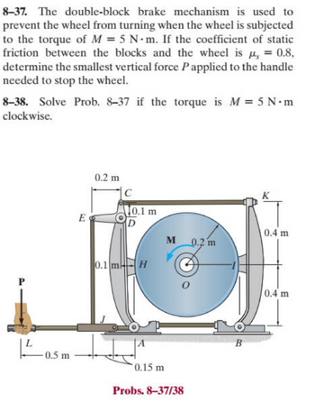 8-37. The double-block brake mechanism is used to
prevent the wheel from turning when the wheel is subjected
to the torque of M = 5 N-m. If the coefficient of static
friction between the blocks and the wheel is μ, = 0.8,
determine the smallest vertical force P applied to the handle
needed to stop the wheel.
8-38. Solve Prob. 8-37 if the torque is M = 5 N·m
clockwise.
L
-0.5 m
0.2 m
C
10.1 m
E
D
K
0.4 m
M
0.2 m
0.1 mH
0.15 m
Probs. 8-37/38
B
0.4 m