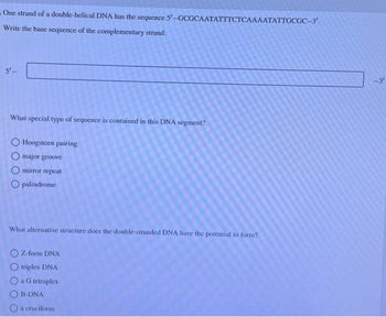 One strand of a double-helical DNA has the sequence 5'-GCGCAATATTTCTCAAAATATTGCGC-3'.
Write the base sequence of the complementary strand.
5'_
What special type of sequence is contained in this DNA segment?
O Hoogsteen pairing
O major groove
Omirror repeat
Opalindrome
What alternative structure does the double-stranded DNA have the potential to form?
Z-form DNA
O triplex DNA
a G tetraplex
B-DNA
O a cruciform
-3′