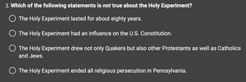 2. Which of the following statements is not true about the Holy Experiment?
O The Holy Experiment lasted for about eighty years.
The Holy Experiment had an influence on the U.S. Constitution.
O The Holy Experiment drew not only Quakers but also other Protestants as well as Catholics
and Jews.
O The Holy Experiment ended all religious persecution in Pennsylvania.