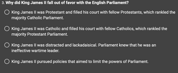 3. Why did King James II fall out of favor with the English Parliament?
King James II was Protestant and filled his court with fellow Protestants, which rankled the
majority Catholic Parliament.
King James II was Catholic and filled his court with fellow Catholics, which rankled the
majority Protestant Parliament.
O King James II was distracted and lackadaisical. Parliament knew that he was an
ineffective wartime leader.
O King James II pursued policies that aimed to limit the powers of Parliament.