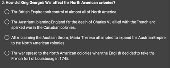 2. How did King George's War affect the North American colonies?
O The British Empire took control of almost all of North America.
The Austrians, blaming England for the death of Charles VI, allied with the French and
sparked war in the Canadian colonies.
After claiming the Austrian throne, Maria Theresa attempted to expand the Austrian Empire
to the North American colonies.
O The war spread to the North American colonies when the English decided to take the
French fort of Louisbourg in 1745.