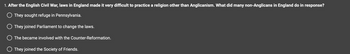 1. After the English Civil War, laws in England made it very difficult to practice a religion other than Anglicanism. What did many non-Anglicans in England do in response?
O They sought refuge in Pennsylvania.
They joined Parliament to change the laws.
O The became involved with the Counter-Reformation.
O They joined the Society of Friends.