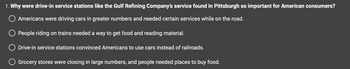 1. Why were drive-in service stations like the Gulf Refining Company's service found in Pittsburgh so important for American consumers?
O Americans were driving cars in greater numbers and needed certain services while on the road.
O People riding on trains needed a way to get food and reading material.
O Drive-in service stations convinced Americans to use cars instead of railroads.
Grocery stores were closing in large numbers, and people needed places to buy food.