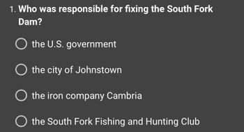 1. Who was responsible for fixing the South Fork
Dam?
O the U.S. government
O the city of Johnstown
O the iron company Cambria
O the South Fork Fishing and Hunting Club