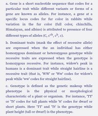 a. Gene is a short nucleotide sequence that codes for a
particular trait while different variants or forms of a
gene are known as alleles. For instance, a gene at a
specific locus codes for fur color in rabbits while
variation in the fur color (full color, chinchilla,
Himalayan, and albino) is attributed to presence of four
different types of alleles (C, cch, ch, c).
b. Dominant traits (mask the effect of recessive allele)
are expressed when the an individual has either
homozygous dominant or heterozygous genotype while
recessive traits are expressed when the genotype is
homozygous recessive. For instance, widow's peak in
humans is a dominant trait while straight hairline is a
recessive trait (that is, 'WW' or 'Ww' codes for widow's
peak while 'ww' codes for straight hairline).
c. Genotype is defined as the genetic makeup while
the physical
phenotype
is
morphological
or
characteristic of a plant or organism. For instance, 'TT'
or 'Tt' codes for tall plants while 'tt' codes for dwarf or
short plants. Here 'TT' and 'Tt' is the genotype while
plant height (tall or dwarf) is the phenotype.
