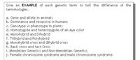 Give an EXAMPLE of each genetic term to tell the difference of the
terminologies.
a. Gene and allele in animals
b. Dominance and recessive in humans
c. Genotype vs phenotype in plants
d. Homozygote and heterozygote of an eye color
e. Monohybrid and Dihybrid
f. Trihybrid and Polyhybrid
g. Monohybrid cross and dihybrid cross
h. Back cross and test Cross
i. Mendelian Genetics and Non-Mendelian Genetics
j. Female chromosome syndrome and male chromosome syndrome
