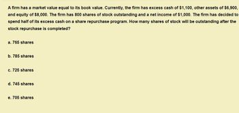 A firm has a market value equal to its book value. Currently, the firm has excess cash of $1,100, other assets of $6,900,
and equity of $8,000. The firm has 800 shares of stock outstanding and a net income of $1,000. The firm has decided to
spend half of its excess cash on a share repurchase program. How many shares of stock will be outstanding after the
stock repurchase is completed?
a. 765 shares
b. 785 shares
c. 725 shares
d. 745 shares
e. 705 shares