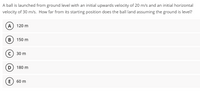 A ball is launched from ground level with an initial upwards velocity of 20 m/s and an initial horizontal
velocity of 30 m/s. How far from its starting position does the ball land assuming the ground is level?
A) 120 m
в) 150 m
с) 30 m
D 180 m
E) 60 m
