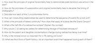 1. How does the principle of original horizontality help to demonstrate plate tectonics was active in the
past?
2. How do the principles of superposition and original horizontality help to decipher the timing of
stratigraphy?
3. Describe how each of the 3 unconformities forms.
4. How can crosscutting relationships be used to determine the sequence of events for a rock unit?
5. What is the principle of lateral continuity? How does that apply at a place like the Grand Canyon?
6. What is the half-life of a radioactive isotope? (Explain the concept)
7. Why would C-14 dating be useless for determining the age of fossilized dinosaurs?
8. How do the parent and daughter concentrations change during radioactive decay over time?
9. Why is the mineral zircon so important for U-Pb dating old rocks?
10. What are the 4 Eons of Earth history- list an important event that happened during each of them?
