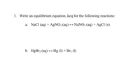 3. Write an equilibrium equation, keq for the following reactions:
a. NaCl (aq) + AgNO; (aq) → NaNO; (aq) + AgCl (s)
b. HgBr2 (aq) → Hg (1) + Br2 (1)
