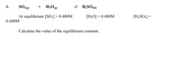 1.
H;Og)
2 H;SO41)
+
At equilibrium [S0;] = 0.400M
[H;O] = 0.480M
[H;SO4] =
0.600M
Calculate the value of the equilibrium constant.
