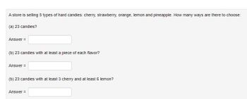 A store is selling 5 types of hard candies: cherry, strawberry, orange, lemon and pineapple. How many ways are there to choose:
(a) 23 candies?
Answer =
(b) 23 candies with at least a piece of each flavor?
Answer =
(b) 23 candies with at least 3 cherry and at least 6 lemon?
Answer =