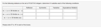 For the following relations on the set of POSITIVE integers, determine if it satisfies each of the following conditions:
m~ n 19 divides m - n
m~n
13 divides m + n
m~ n 13 divides mn
Reflexive
Please enter Y or N in each of the boxes.
Symmetric
Transitive Equivalence Relation