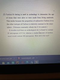 (7) Carbon-14 dating is used in archeology to determine the age
of items that were alive or were made from living materials.
This works because the proportion of radioactive Carbon-14 to
the other isotopes of Carbon is relatively constant in the atmo-
sphere. (Volcanos constantly refresh the C-14 content.)
A wooden tool from an archeological site is found to contain
22 micrograms of C-14, whereas a similar hnount of modern
wood would contain 100 micrograms. How old is the tool?
58 surface weat..pdf
JoanneCarbonell .pdf
PDF
