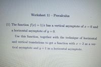 Worksheet 11
Precalculus
(1) The function f(x) = 1/r has a vertical asymptote of r = 0 and
a horizontal asymptote of y = 0.
Use this function, together with the technique of horizontal
and vertical translations to get a function with r 2 as a ver-
tical asymptote and y = 1 ás a horizontal asymptote.
