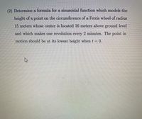 (2) Determine a formula for a sinusoidal function which models the
height of a point on the circumference of a Ferris wheel of radius
15 meters whose center is located 16 meters above ground level
and which makes one revolution every 2 minutes. The point in
motion should be at its lowest height when t= 0.
