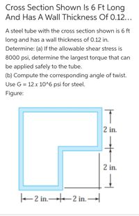 Cross Section Shown Is 6 Ft Long
And Has A Wall Thickness Of 0.12...
A steel tube with the cross section shown is 6 ft
long and has a wall thickness of 0.12 in.
Determine: (a) If the allowable shear stress is
8000 psi, determine the largest torque that can
be applied safely to the tube.
(b) Compute the corresponding angle of twist.
Use G = 12 x 10^6 psi for steel.
Figure:
2 in.
2 in.
e 2 in.-2 in. –
