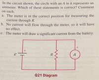 In the circuit shown, the circle with an A in it represents an
ammeter. Which of these statements is correct? Comment
on each.
a. The meter is in the correct position for measuring the
current through R.
b. No current will flow through the meter, so it will have
no effect.
c. The meter will draw a significant current from the battery.
A
Q21 Diagram
