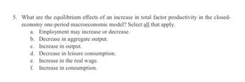 5. What are the equilibrium effects of an increase in total factor productivity in the closed-
economy one-period macroeconomic model? Select all that apply.
a. Employment may increase or decrease.
b. Decrease in aggregate output.
c. Increase in output.
d. Decrease in leisure consumption.
e. Increase in the real wage.
f. Increase in consumption.