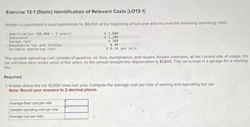 Exercise 13-1 (Static) Identification of Relevant Costs [LO13-1]
Kristen Lu purchased a used automobile for $8,000 at the beginning of last year and incurred the following operating costs:
Depreciation ($8,000 + 5 years)
Insurance
Garage rent
Automobile tax and license
Variable operating cost
$ 1,600
$ 1,200
$360
- $40
$ 0.14 per mile
The variable operating cost consists of gasoline, oil, tires, maintenance, and repairs. Kristen estimates, at her current rate of usage, the
car will have zero resale value in five years, so the annual straight-line depreciation is $1,600. The car is kept in a garage for a monthly
fee.
Required:
1. Kristen drove the car 10,000 miles last year. Compute the average cost per mile of owning and operating the car.
Note: Round your answers to 2 decimal places.
Average fixed cost per mile
Variable operating cost per mile
Average cost per mile