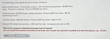 The following is the capital structure of your company.
Debt: 25,000 bonds. 7.4 annual % coupon, with semiannual payments. $1,000 face
value. 21 years to maturity. Priced at $1,060 per bond.
Preferred stock: 26,000 shares preferred stock. Priced at $97 per share. $5.20
dividend per share.
Common Stock: 580,000 shares. Priced at $76 per share. Beta is 1.15.
Market: 6% market risk premium. 4.8% risk-free rate. Company's tax rate is 25%.
What is the company's Weighted Average Cost of Capital?
(Do not round intermediate calculations and enter your answer as a percent rounded to 2 decimal places, e.g., 12.34.)
WACC