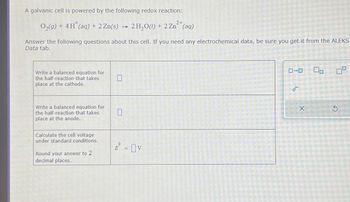 A galvanic cell is powered by the following redox reaction:
O2(g) + 4H(aq) + 2 Zn(s)
2+
2H2O(l) + 2Zn(aq)
Answer the following questions about this cell. If you need any electrochemical data, be sure you get it from the ALEKS
Data tab.
Write a balanced equation for
the half-reaction that takes
place at the cathode.
Write a balanced equation for
the half-reaction that takes
place at the anode.
Calculate the cell voltage
under standard conditions.
Round your answer to 2
decimal places.
☐
0
E = V
ローロ
e
X
9