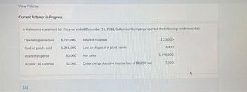 View Policies
Current Attempt in Progress
In its income statement for the year ended December 31, 2022, Cullumber Company reported the following condensed data.
Operating expenses
Cost of goods sold
Interest expense
Income tax expense
(a)
$710.000
1,246,000
60,000
35,000
Interest revenue
Loss on disposal of plant assets
Net sales
Other comprehensive income (net of $1.200 tax)
$23,000
7,000
2,190,000
7,300