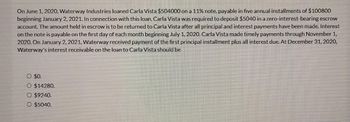 On June 1, 2020, Waterway Industries loaned Carla Vista $504000 on a 11% note, payable in five annual installments of $100800
beginning January 2, 2021. In connection with this loan, Carla Vista was required to deposit $5040 in a zero-interest-bearing escrow
account. The amount held in escrow is to be returned to Carla Vista after all principal and interest payments have been made. Interest
on the note is payable on the first day of each month beginning July 1, 2020. Carla Vista made timely payments through November 1,
2020. On January 2, 2021, Waterway received payment of the first principal installment plus all interest due. At December 31, 2020,
Waterway's interest receivable on the loan to Carla Vista should be
O $0.
O $14280.
O $9240.
O $5040.