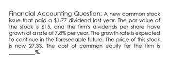 Financial Accounting Question: A new common stock
issue that paid a $1.77 dividend last year. The par value of
the stock is $15, and the firm's dividends per share have
grown at a rate of 7.8% per year. The growth rate is expected
to continue in the foreseeable future. The price of this stock
is now 27.33. The cost of common equity for the firm is
%.