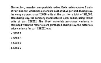 Blaster, Inc., manufactures portable radios. Each radio requires 3 units
of Part XBEZ52, which has a standard cost of $1.45 per unit. During May,
the company purchased 12,000 units of the part for a total of $18,000.
Also during May, the company manufactured 3,000 radios, using 10,000
units of part XBEZ52. The direct materials purchases variance is
computed when the materials are purchased. During May, the materials
price variance for part XBEZ52 was:
a. $450 F
b. $600 F
c. $600 U
d. $450 U