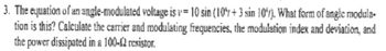 3. The equation of an angle-modulated voltage is = 10 sin (10%+3 sin 10'). What form of angle modula-
tion is this? Calculate the carrier and modulating frequencies, the modulation index and deviation, and
the power dissipated in a 100-£2 resistor.